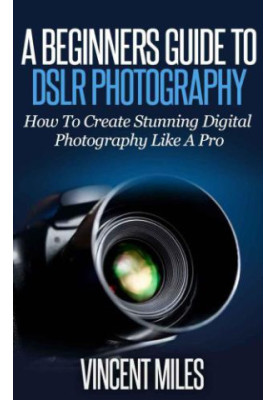 Photography For Beginners: How To Create Brilliant Digital SLR Photography Like A Pro