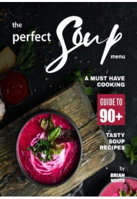 The Perfect Soup Menu: A Must Have Cooking Guide To 90+ Tasty Soup Recipes