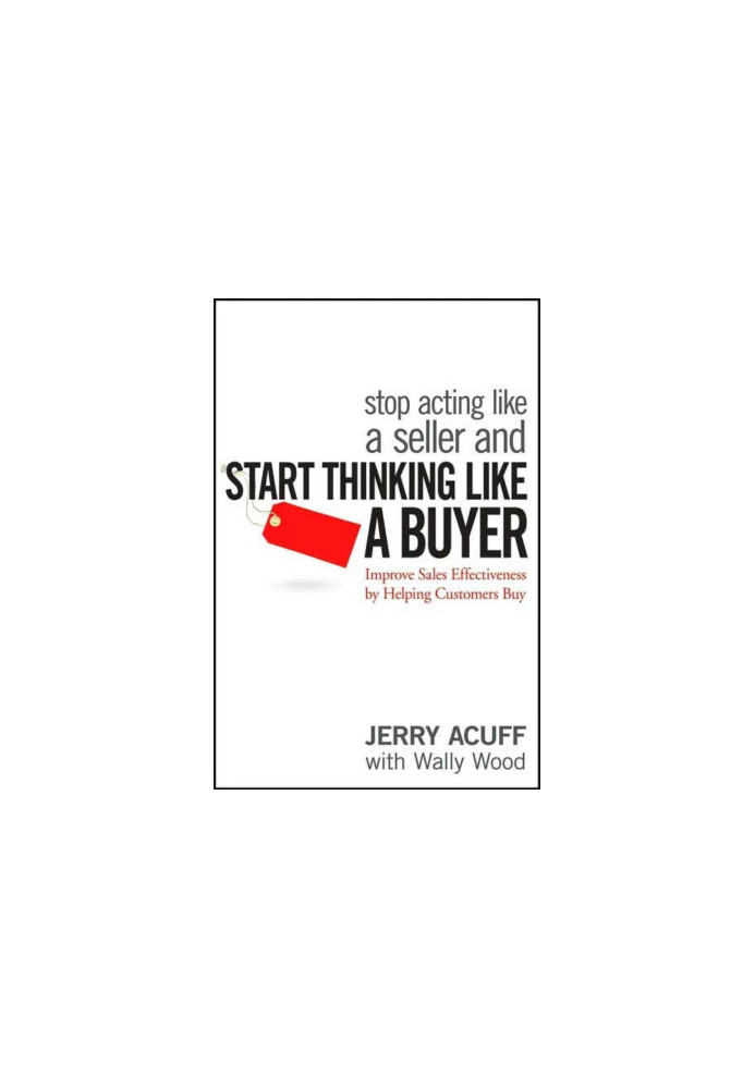 Stop Acting Like a Seller and Start Thinking Like a Buyer: Improve Sales Effectiveness by Helping Customers Buy