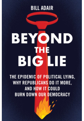 Beyond the Big Lie: The Epidemic of Political Lying, Why Republicans Do It More, and How It Could Burn Down Our Democracy