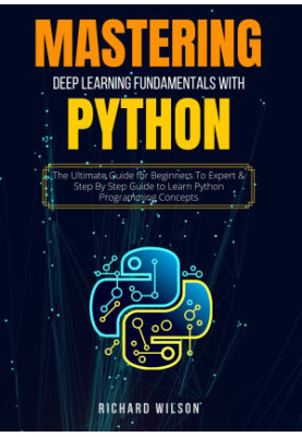 MASTERING DEEP LEARNING FUNDAMENTALS WITH PYTHON: The Ultimate Guide for Beginners To Expert & Step By Step Guide to Learn Py