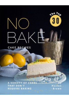 The Top 30 No Bake Cake Recipes: A Variety of Cakes That Don't Require Baking